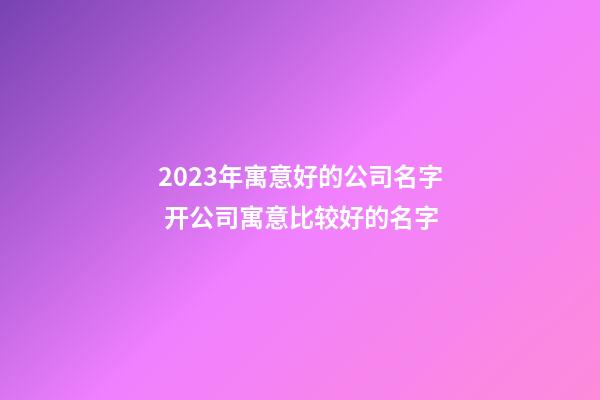 2023年寓意好的公司名字 开公司寓意比较好的名字